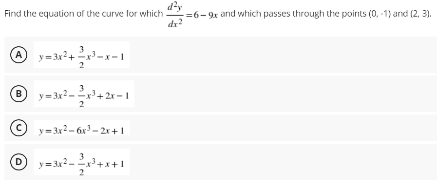 d?y
=6- 9x and which passes through the points (0, -1) and (2, 3).
dx2
Find the equation of the curve for which
A y=3x²+
3
3 – x – 1
y=3x2 - -x³+ 2x – 1
2
B
© y=3x2– 6x³ – 2x+1
3
D
y=3x2 - -x x+1
x3.
