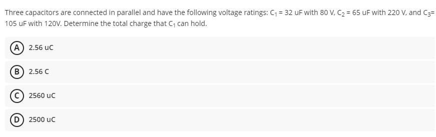 Three capacitors are connected in parallel and have the following voltage ratings: C = 32 uF with 80 V, C2 = 65 uF with 220 V, and C3=
105 uF with 120V. Determine the total charge that C, can hold.
(А) 2.56 иC
(В) 2.56 С
2560 uc
D) 2500 uc
