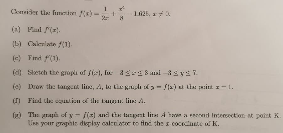 24
Consider the function f(x)
2x
- 1.625, a 0.
8.
-
(a) Find f'(x).
(b) Calculate f(1).
(c) Find f'(1).
(d) Sketch the graph of f(x), for -3 <x <3 and -3 <y < 7.
(e) Draw the tangent line, A, to the graph of y = f(x) at the point a = 1.
%3D
(f) Find the equation of the tangent line A.
(g) The graph of y = f(x) and the tangent line A have a second intersection at point K.
Use your graphic display calculator to find the x-coordinate of K.
%3D
