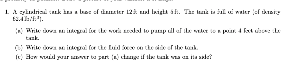 1. A cylindrical tank has a base of diameter 12 ft and height 5 ft. The tank is full of water (of density
62.4lb/ft³).
(a) Write down an integral for the work needed to pump all of the water to a point 4 feet above the
tank.
(b) Write down an integral for the fluid force on the side of the tank.
(c) How would your answer to part (a) change if the tank was on its side?
