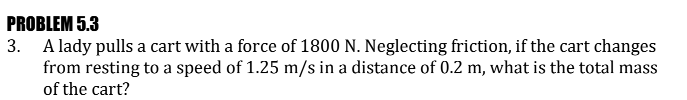 PROBLEM 5.3
3. A lady pulls a cart with a force of 1800 N. Neglecting friction, if the cart changes
from resting to a speed of 1.25 m/s in a distance of 0.2 m, what is the total mass
of the cart?