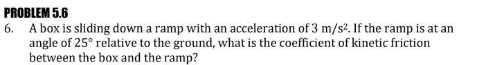 PROBLEM 5.6
6. A box is sliding down a ramp with an acceleration of 3 m/s². If the ramp is at an
angle of 25° relative to the ground, what is the coefficient of kinetic friction
between the box and the ramp?