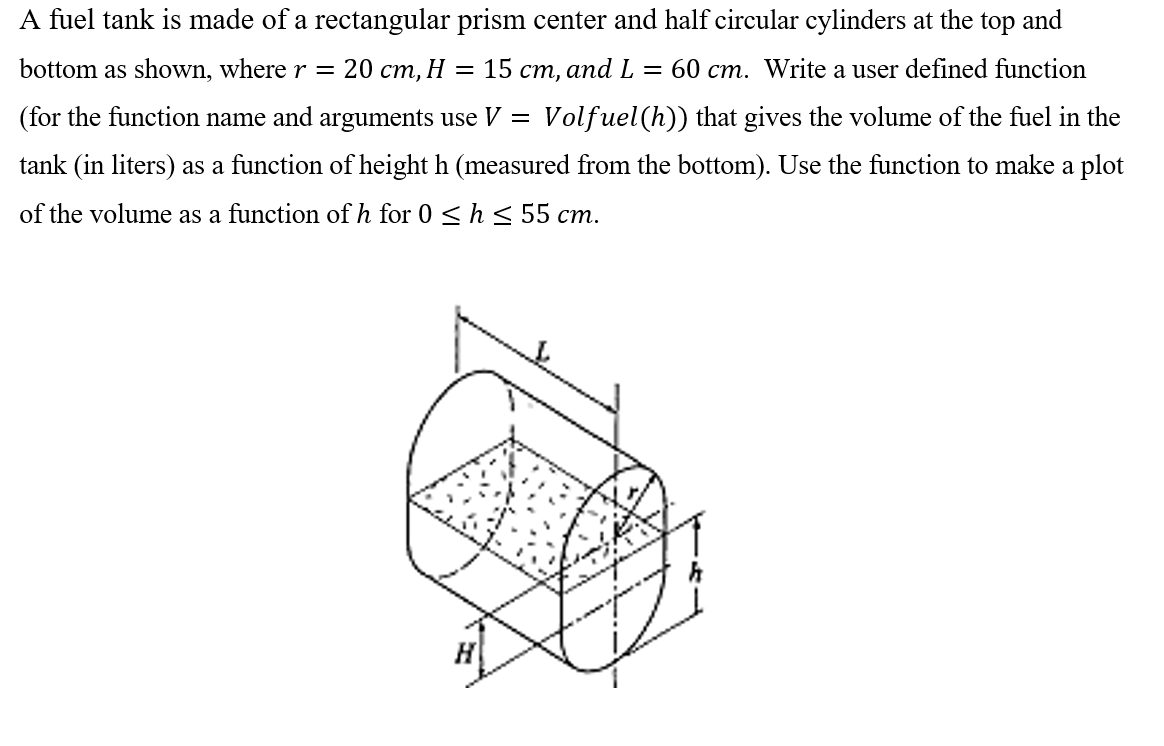 A fuel tank is made of a rectangular prism center and half circular cylinders at the top and
bottom as shown, where r = 20 cm, H = 15 cm, and L = 60 cm. Write a user defined function
(for the function name and arguments use V = Volfuel (h)) that gives the volume of the fuel in the
tank (in liters) as a function of height h (measured from the bottom). Use the function to make a plot
of the volume as a function of h for 0 ≤ h≤ 55 cm.