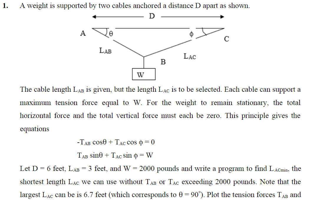 1.
A weight is supported by two cables anchored a distance D apart as shown.
D
A
0
LAB
W
B
O
LAC
C
The cable length LẠb is given, but the length LẠc is to be selected. Each cable can support a
maximum tension force equal to W. For the weight to remain stationary, the total
horizontal force and the total vertical force must each be zero. This principle gives the
equations
-TAB COS0 + TAC COS O = 0
TAB Sine + TAC sin q = W
Let D = 6 feet, LAB = 3 feet, and W = 2000 pounds and write a program to find LACmin, the
shortest length LẠC we can use without TAB or Tac exceeding 2000 pounds. Note that the
largest LẠC can be is 6.7 feet (which corresponds to 0 = 90°). Plot the tension forces TAB and