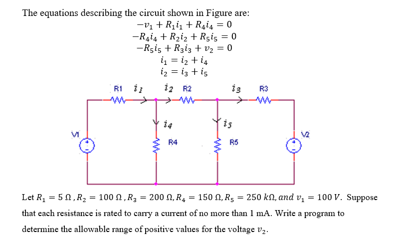 The equations describing the circuit shown in Figure are:
-V₁ + R₁i₁ + R4i4 = 0
-R4i4 + R₂i₂ + R5i5 = 0
-R515 + R313 + V₂ = 0
Vi
R1 1
i₁ = 1₂ + 14
i₂ = 13 + 15
www
12 R2
♡
R4
www
13
is
R5
R3
V2
100 V. Suppose
200 , R₁ = 150, R₂ = 250 kn, and v₁
=
Let R₁ = 50, R₂ = 100, R3 =
that each resistance is rated to carry a current of no more than 1 mA. Write a program to
determine the allowable range of positive values for the voltage V₂.