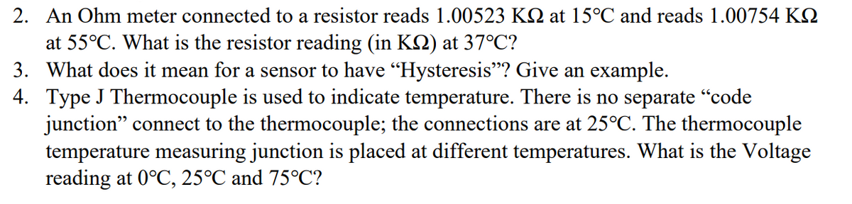 2. An Ohm meter connected to a resistor reads 1.00523 KQ at 15°C and reads 1.00754 K
at 55°C. What is the resistor reading (in KQ) at 37°C?
3. What does it mean for a sensor to have "Hysteresis"? Give an example.
4.
Type J Thermocouple is used to indicate temperature. There is no separate “code
junction" connect to the thermocouple; the connections are at 25°C. The thermocouple
temperature measuring junction is placed at different temperatures. What is the Voltage
reading at 0°C, 25°C and 75°C?