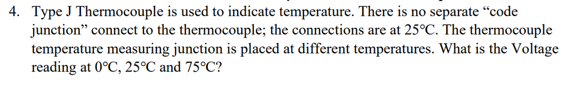 4. Type J Thermocouple is used to indicate temperature. There is no separate "code
junction" connect to the thermocouple; the connections are at 25°C. The thermocouple
temperature measuring junction is placed at different temperatures. What is the Voltage
reading at 0°C, 25°C and 75°C?