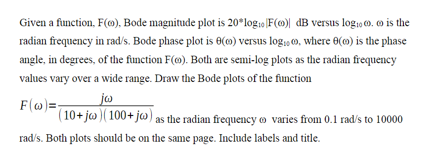 Given a function, F(o), Bode magnitude plot is 20*log₁0 |F(0)| dB versus log₁0 . o is the
radian frequency in rad/s. Bode phase plot is 0(0) versus log₁00, where 0(0) is the phase
angle, in degrees, of the function F(o). Both are semi-log plots as the radian frequency
values vary over a wide range. Draw the Bode plots of the function
F(w)=-
jw
(10+ jw) (100+ jw) as the radian frequency o varies from 0.1 rad/s to 10000
rad/s. Both plots should be on the same page. Include labels and title.