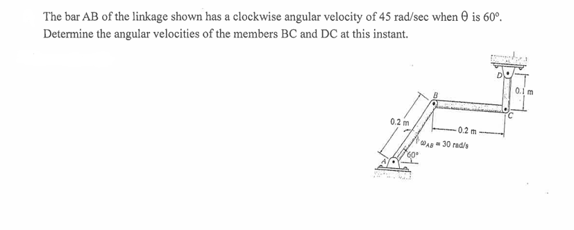 The bar AB of the linkage shown has a clockwise angular velocity of 45 rad/sec when is 60°.
Determine the angular velocities of the members BC and DC at this instant.
0.2 m
WAB
-0.2 m
30 rad/s
60°
0.1 m
0