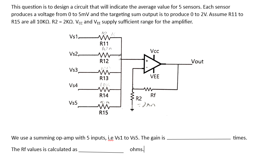 This question is to design a circuit that will indicate the average value for 5 sensors. Each sensor
produces a voltage from 0 to 5mV and the targeting sum output is to produce 0 to 2V. Assume R11 to
R15 are all 10KQ. R2 = 2KQ. Vcc and VEE supply sufficient range for the amplifier.
Vs1,
Vs2,
Vs3
Vs4
Vs5
R11
10x
R12
m
R13
10K
R14
ion
www
R15
Vcc
VEE
Rf
R2
=2kn
We use a summing op-amp with 5 inputs, i.e Vs1 to Vs5. The gain is
The Rf values is calculated as
ohms.
Vout
times.