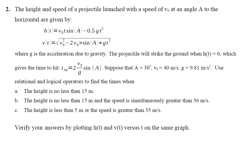 2. The height and speed of a projectile launched with a speed of vo at an angle A to the
horizontal are given by:
ht=votsin A-0.5 gt²
v(t)=√√√²-2v₁>sin(A)+gt²
where g is the acceleration due to gravity. The projectile will strike the ground when h(t) = 0, which
Vo
gives the time to hit. thit = 2. sin (A). Suppose that A = 30°, Vo = 40 m/s, g = 9.81 m/s². Use
9
relational and logical operators to find the times when
The height is no less than 15 m.
b. The height is no less than 15 m and the speed is simultaneously greater than 36 m/s.
C. The height is less than 5 m or the speed is greater than 35 m/s.
a.
Verify your answers by plotting h(t) and v(t) versus t on the same graph.