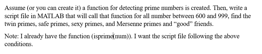 Assume (or you can create it) a function for detecting prime numbers is created. Then, write a
script file in MATLAB that will call that function for all number between 600 and 999, find the
twin primes, safe primes, sexy primes, and Mersenne primes and "good" friends.
Note: I already have the function (isprime(num)). I want the script file following the above
conditions.