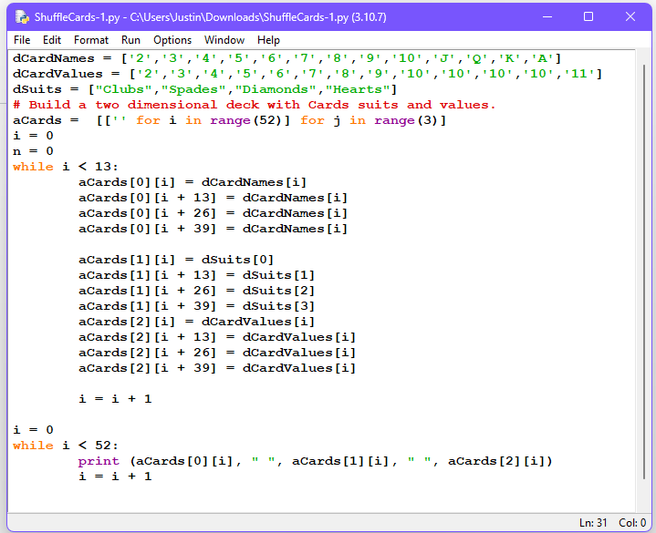 ShuffleCards-1.py
File Edit Format Run Options Window Help
dCardNames = [¹2¹, ¹3¹, ¹4¹, ¹5¹, ¹6¹, 7¹ 8¹ '9', '10', 'J', 'Q', 'K', 'A']
['2', '3', '4', '5', '6', '7', '8', '9', '10', '10', '10', '10', '11']
dSuits = ["Clubs", "Spades", "Diamonds", "Hearts"]
dCardValues
#Build a two dimensional deck with Cards suits and values.
for i in range (52)] for j in range (3)]
aCards = [[¹
i = 0
n = 0
while i < 13:
=
- C:\Users\Justin\Downloads\ShuffleCards-1.py (3.10.7)
aCards [0] [i] = dCardNames [i]
aCards [0] [1 + 13] dCardNames [i]
aCards [0] [i + 26]
aCards [0] [139]
i=i+1
i = 0
while i < 52:
=
=
=
aCards [1] [i] = dSuits [0]
aCards [1] [i+13] = dSuits [1]
aCards [1] [i + 26]
dSuits [2]
dSuits [3]
aCards [1] [i + 39]
aCards [2] [1]
dCardValues[i]
aCards [2] [i+13] = dCardValues[i]
aCards [2] [i + 26] = dCardValues [i]
aCards [2] [i + 39]
dCardValues[i]
=
=
=
dCardNames [i]
dCardNames [i]
print (aCards [0] [i],
i = i + 1
aCards [1] [i], ", aCards [2] [i])
X
Ln: 31 Col: 0