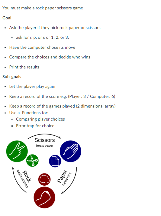 You must make a rock paper scissors game
Goal
Ask the player if they pick rock paper or scissors
o ask for r, p, or s or 1, 2, or 3.
Have the computer chose its move
• Compare the choices and decide who wins
• Print the results
Sub-goals
• Let the player play again
Keep a record of the score e.g. (Player: 3 / Computer: 6)
Keep a record of the games played (2 dimensional array)
Use a Functions for:
• Comparing player choices
Error trap for choice
•
.
13
beats scissors
Rock
Scissors
beats paper
A
Paper
beats rock