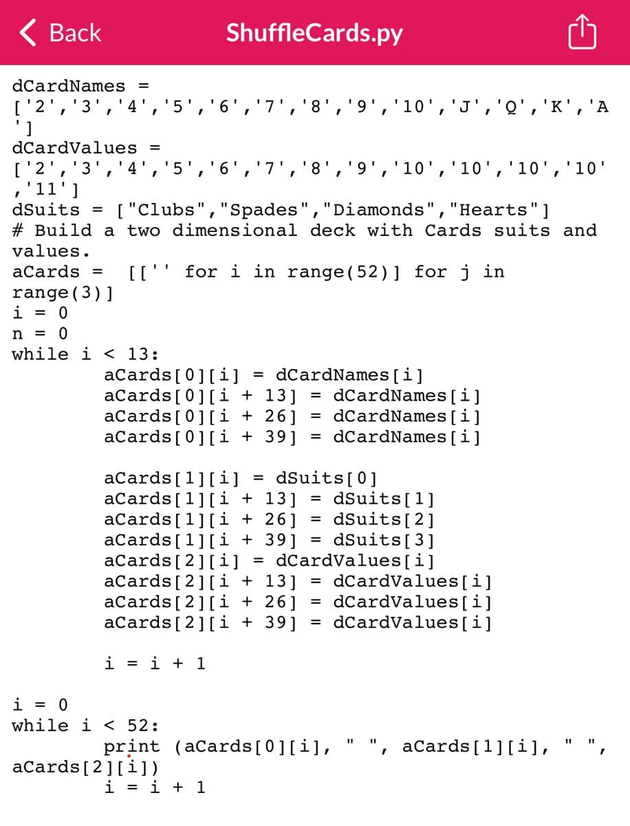 < Back
dCardNames =
['2', '3', '4', '5', '6', '7', '8', '9', '10', 'J', 'Q', 'K', 'A
dCardValues =
I
I
['2', '3', '4', '5 6
I
ShuffleCards.py
,'11']
dSuits =
["Clubs", "Spades", "Diamonds", "Hearts"]
# Build a two dimensional deck with Cards suits and
values.
aCards = [['' for i in range(52)] for j in
range (3)]
i = 0
n = 0
while i < 13:
i=i+1
i = 0
while i < 52:
aCards [0] [i] = dCardNames[i]
aCards[0][i+13] =dCardNames [i]
aCards[0][i + 26] =dCardNames[i]
aCards[0][i + 39] =dCardNames [i]
aCards [1] [i]
dSuits [0]
=
dSuits [2]
aCards [1] [i+13] = dSuits [1]
aCards [1] [i + 26]
aCards [1] [i +39] dSuits [3]
aCards [2] [i] =dCardValues[i]
aCards [2] [i + 13] = dCardValues[i]
aCards [2] [i+26] = dCardValues[i]
aCards [2] [i + 39] dCardValues[i]
=
aCards [2] [i])
I
'8', '9', '10', '10', '10', '10'
i=i+1
=
print (aCards[0][i],
=
I
aCards [1] [i],