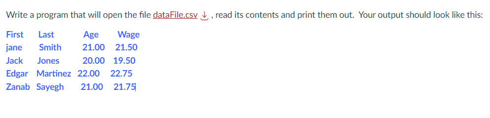 Write a program that will open the file dataFile.csv, read its contents and print them out. Your output should look like this:
First Last
Age Wage
21.00 21.50
jane Smith
Jack Jones
20.00 19.50
Edgar Martinez 22.00 22.75
Zanab Sayegh 21.00 21.75