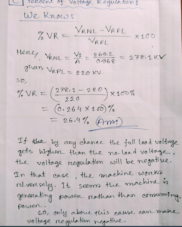 Perleent of V
Hage Regulation 8
we know:
VRNL -VRFL
VRFL
% VR =
X100
Herey
y VRNL =
Vs
A
givery VRAL = 220 KV.
269.2
%3D
0.968
= 278.1 KV
SO,
% VR =
278.1 - 220
X 100%
220
= (6. 264 X 1 o %
= 26.4 % Am)
If He by any chanee the full load voltage
gets highen than the no-load voltage,
the voltage regulation cwill be negative.
In that
the machine woreks
case
reë vert sely. It
see the machine i
generca ting pousen reathan than consuming,
than coms
powen,
S0, only aboue this eause can make
voltage reegulation negative.
