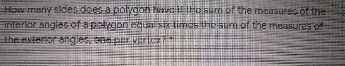 How many sides does a polygon have if the sum of the measures of the
interior angles of a polygon equal six times the sum of the measures of
the exterior angles, one per vertex? *
