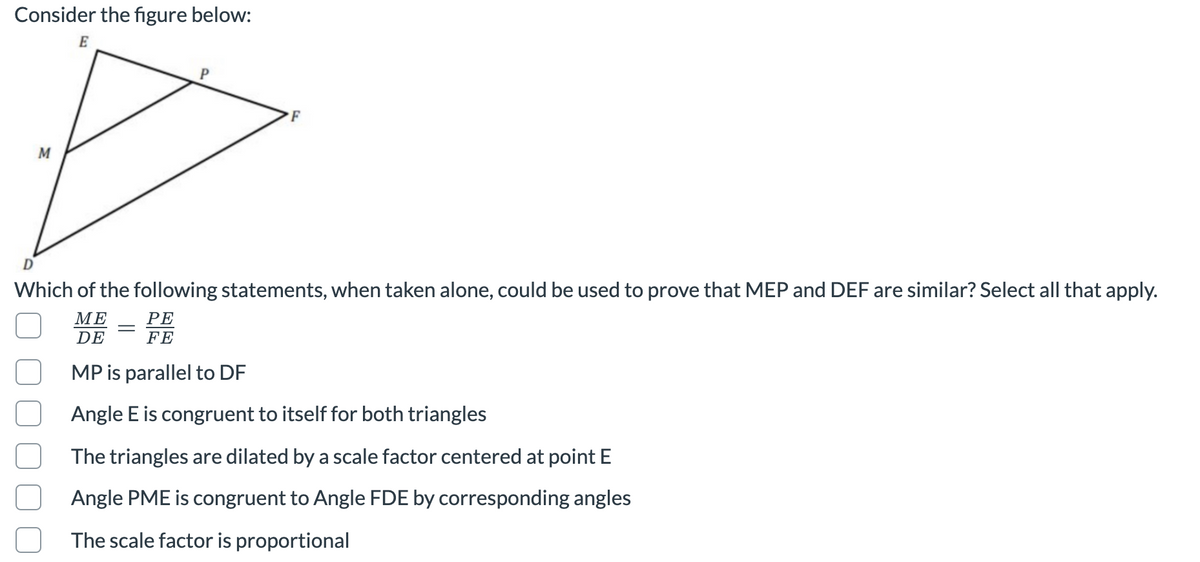 Consider the figure below:
E
F
M
D
Which of the following statements, when taken alone, could be used to prove that MEP and DEF are similar? Select all that apply.
МЕ
РЕ
DE
FE
MP is parallel to DF
Angle E is congruent to itself for both triangles
The triangles are dilated by a scale factor centered at point E
Angle PME is congruent to Angle FDE by corresponding angles
The scale factor is proportional
