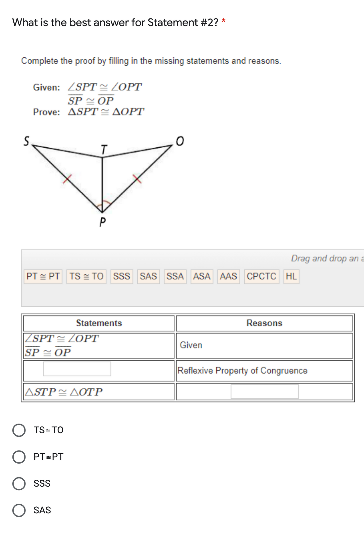 What is the best answer for Statement #2?
*
Complete the proof by filling in the missing statements and reasons.
Given: ZSPT = ZOPT
SP OP
Prove: ΔSPT ΔΟPT
T.
P
Drag and drop an a
PT E PT TS e TO SsS SAS SSA ASA AAS CPCTC HL
Statements
Reasons
|ZSPT = ZOPT
SP OP
Given
Reflexive Property of Congruence
ASTP < ΔΟΤΡ
TS=TO
PT=PT
SSS
SAS
