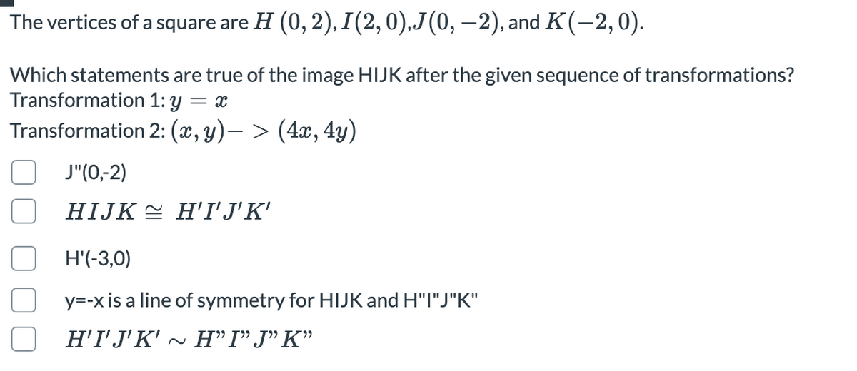 The vertices of a square are H (0, 2), I(2,0),J(0, –2), and K(-2,0).
Which statements are true of the image HIJK after the given sequence of transformations?
Transformation 1: y = x
Transformation 2: (x, y)– > (4x, 4y)
(0-2יJ
HIJK = H'I'J'K'
H'(-3,0)
y=-x is a line of symmetry for HIJK and H"I"J"K"
Η ''JK' Η'ΓJ"' K'
