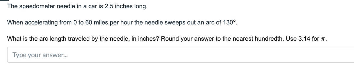 The speedometer needle in a car is 2.5 inches long.
When accelerating from 0 to 60 miles per hour the needle sweeps out an arc of 130°.
What is the arc length traveled by the needle, in inches? Round your answer to the nearest hundredth. Use 3.14 for T.
Type your answer..
