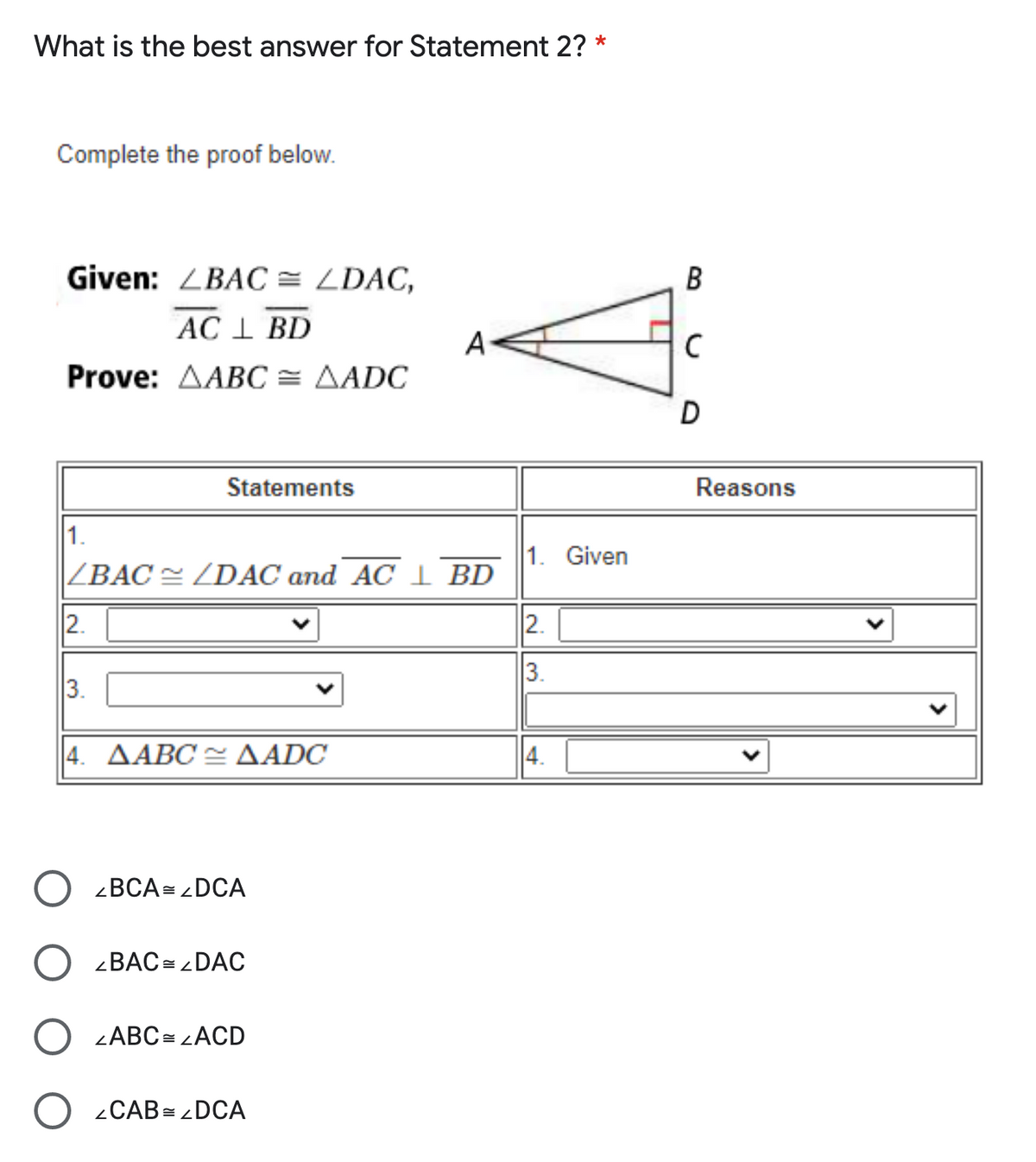 What is the best answer for Statement 2?
Complete the proof below.
Given: ZBAC = LDAC,
AC 1 BD
A
Prove: AABC = AADC
D
Statements
Reasons
1.
1. Given
|ZBAC= ZDAC and AC I BD
2.
2.
3.
3.
4. ΔΑΒC < ΔADC
4.
zBCA= DCA
<BAC = DAC
ZABC = LACD
2CAB= DCA
B.
