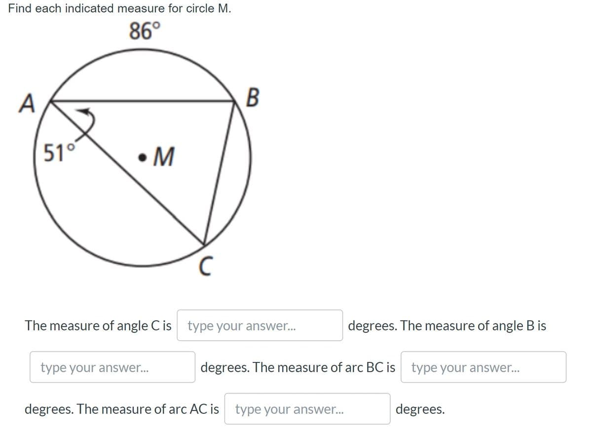 Find each indicated measure for circle M.
86°
А
51°
•M
The measure of angle C is type your answer...
degrees. The measure of angle B is
type your answer...
degrees. The measure of arc BC is type your answer..
degrees. The measure of arc AC is type your answer..
degrees.
