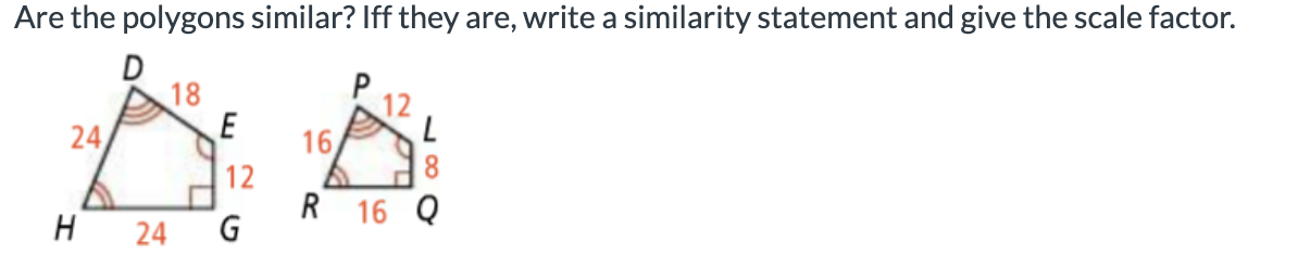 Are the polygons similar? Iff they are, write a similarity statement and give the scale factor.
18
12
16
12
R 16 Q
24
H
24
