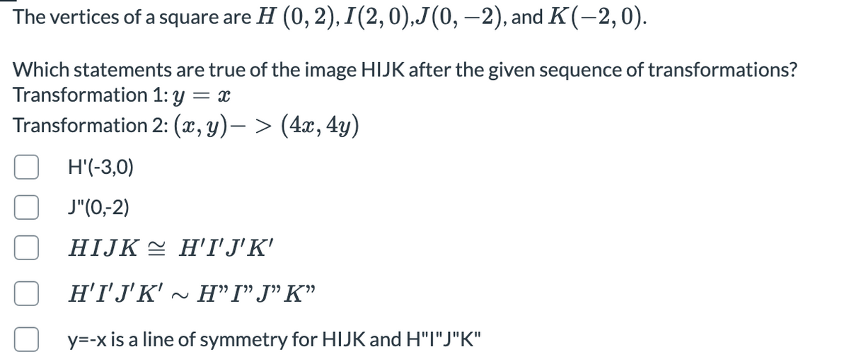 The vertices of a square are H (0, 2), I(2,0),J(0, –2), and K(-2,0).
Which statements are true of the image HIJK after the given sequence of transformations?
Transformation 1: y
Transformation 2: (x, y)– > (4x, 4y)
6.
H'(-3,0)
J"(0,-2)
HIJK E H'I'J'K'
H'I'J'K'
~ H"I"J"K"
y=-x is a line of symmetry for HIJK and H"I"J"K"
