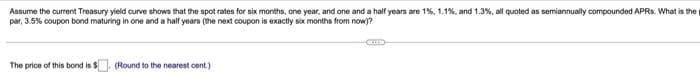 Assume the current Treasury yield curve shows that the spot rates for six months, one year, and one and a half years are 1%, 1.1%, and 1.3%, all quoted as semiannually compounded APRs. What is the
par, 3.5% coupon bond maturing in one and a half years (the next coupon is exactly six months from now)?
The price of this bond is $
(Round to the nearest cent.)
Gus