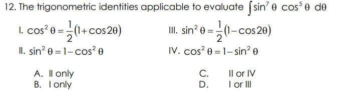 12. The trigonometric identities applicable to evaluate [sin' e cos³0 de
1
III. sin² 0 = (1-cos20)
2
IV. cos² 0 = 1-sin² 0
1. cos² 0 = (1+ cos20)
2
II. sin² 0 = 1-cos² 0
A. II only
B. I only
C.
D.
II or IV
I or III