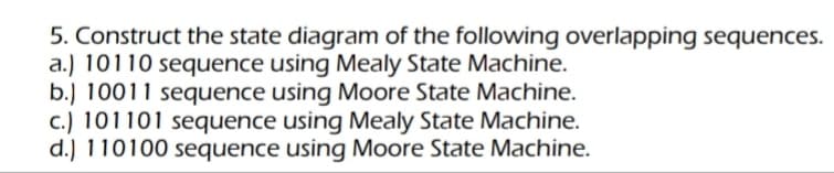 5. Construct the state diagram of the following overlapping sequences.
a.) 10110 sequence using Mealy State Machine.
b.) 10011 sequence using Moore State Machine.
c.) 101101 sequence using Mealy State Machine.
d.) 110100 sequence using Moore State Machine.