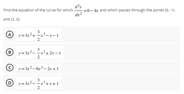 d?y
=6- 9x and which passes through the points (0, -1)
dx2
Find the equation of the curve for which
and (2, 3).
A
3
-x-x- 1
2
y= 3x2+
B)
y= 3x2 - x3+2x – 1
2
y=3x2 – 6x3 – 2x+1
3
y=3x2 -x3+x+1
