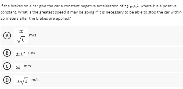 If the brakes on a car give the car a constant negative acceleration of 2k m/s2, where k is a positive
constant. What is the greatest speed it may be going if it is necessary to be able to stop the car within
25 meters after the brakes are applied?
20
(A
m/s
(B
25k2 m/s
5k m/s
10/k m/s
