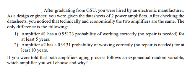 , After graduating from GSU, you were hired by an electronic manufacturer.
As a design engineer, you were given the datasheets of 2 power amplifiers. After checking the
datasheets, you noticed that technically and economically the two amplifiers are the same. The
only difference is the following:
1) Amplifier #1 has a 0.95123 probability of working correctly (no repair is needed) for
at least 5 years.
2) Amplifier #2 has a 0.9131 probability of working correctly (no repair is needed) for at
least 10 years.
If you were told that both amplifiers aging process follows an exponential random variable,
which amplifier you will choose and why?
