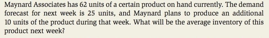 Maynard Associates has 62 units of a certain product on hand currently. The demand
forecast for next week is 25 units, and Maynard plans to produce an additional
10 units of the product during that week. What will be the average inventory of this
product next week?
