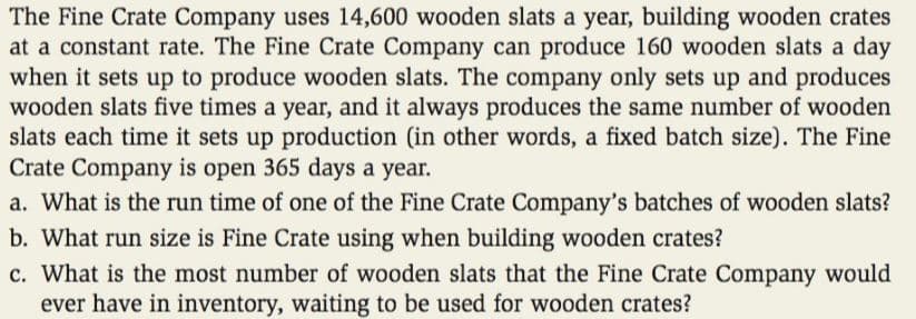 The Fine Crate Company uses 14,600 wooden slats a year, building wooden crates
at a constant rate. The Fine Crate Company can produce 160 wooden slats a day
when it sets up to produce wooden slats. The company only sets up and produces
wooden slats five times a year, and it always produces the same number of wooden
slats each time it sets up production (in other words, a fixed batch size). The Fine
Crate Company is open 365 days a year.
a. What is the run time of one of the Fine Crate Company's batches of wooden slats?
b. What run size is Fine Crate using when building wooden crates?
c. What is the most number of wooden slats that the Fine Crate Company would
ever have in inventory, waiting to be used for wooden crates?
