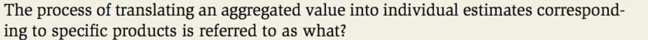 The process of translating an aggregated value into individual estimates correspond-
ing to specific products is referred to as what?
