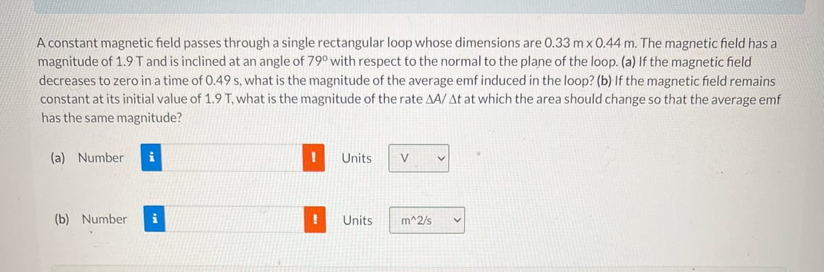 ### Electromagnetic Induction in a Rectangular Loop

**Problem Statement:**

A constant magnetic field passes through a single rectangular loop whose dimensions are \(0.33 \, \text{m} \times 0.44 \, \text{m}\). The magnetic field has a magnitude of \(1.9 \, \text{T}\) and is inclined at an angle of \(79^\circ\) with respect to the normal to the plane of the loop.

**Questions:**
1. **(a)** If the magnetic field decreases to zero in a time of \(0.49 \, \text{s}\), what is the magnitude of the average emf induced in the loop?
2. **(b)** If the magnetic field remains constant at its initial value of \(1.9 \, \text{T}\), what is the magnitude of the rate \(\Delta A / \Delta t\) at which the area should change so that the average emf has the same magnitude?

**Answer Inputs:**

- **(a)** Number \(\_\_\_\_\_\_\_\_\_\_\_\_\_\_\_) Units: [V]
- **(b)** Number \(\_\_\_\_\_\_\_\_\_\_\_\_\_\_\_) Units: [m\(^2\)/s]

**Detailed Explanation:**

To solve the given problems, we will use Faraday's law of electromagnetic induction and some basic trigonometry.

### Details for Question (a):

Faraday's law states that the induced emf (\(\mathcal{E}\)) in a loop is given by:
\[
\mathcal{E} = -\frac{d\Phi_B}{dt}
\]
where \(\Phi_B\) is the magnetic flux through the loop. The magnetic flux is defined as:
\[
\Phi_B = B \cdot A \cdot \cos(\theta)
\]
Here:
- \(B\) is the magnitude of the magnetic field
- \(A\) is the area of the rectangular loop
- \(\theta\) is the angle between the magnetic field and the normal to the plane of the loop

Given that:
- \(B = 1.9 \, \text{T}\)
- \(\theta = 79^\circ\)
- \(A = 0.33 \, \text{m} \times 0.44 \