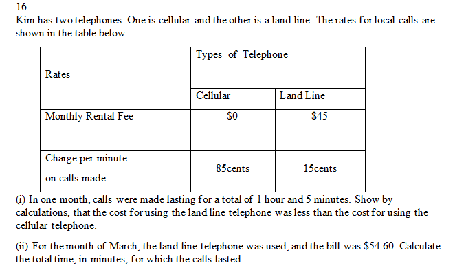 16.
Kim has two telephones. One is cellular and the other is a land line. The rates for local calls are
shown in the table below.
Types of Telephone
Rates
Cellular
Land Line
Monthly Rental Fee
sO
$45
Charge per minute
85cents
15cents
on calls made
(i) In one month, calls were made lasting for a total of 1 hour and 5 minutes. Show by
calculations, that the cost for using the land line telephone was less than the cost for using the
cellular telephone.
(ii) For the month of March, the land line telephone was used, and the bill was $54.60. Calculate
the total time, in minutes, for which the calls lasted.
