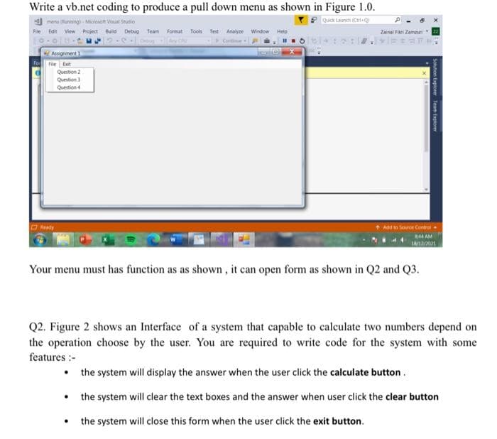 Write a vb.net coding to produce a pull down menu as shown in Figure 1.0.
mer
lunning Micronot Val Studio
Quick Launch (CrQ
File Edn View Project Build Debug Team Format Tools Test Analyce Window Help
Zainal Fiei Zamuri
Cominue
Assignment 1
File Et
Question 2
Question
Question 4
Reaty
Add to Sorce Control
44 AM
Your menu must has function as as shown , it can open form as shown in Q2 and Q3.
Q2. Figure 2 shows an Interface of a system that capable to calculate two numbers depend on
the operation choose by the user. You are required to write code for the system with some
features :-
• the system will display the answer when the user click the calculate button.
• the system will clear the text boxes and the answer when user click the clear button
the system will close this form when the user click the exit button.
Solution Expiorer Team Explorer
