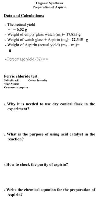 Organic Synthesis
Preparation of Aspirin
Data and Calculations:
- Theoretical yield
= 6.52 g
- Weight of empty glass watch (m,)= 17.855 g
- Weight of watch glass + Aspirin (m,)= 22.345 g
- Weight of Aspirin (actual yield) (m, - m,)=
- Percentage yield (%) ==
Ferric chloride test:
Salicylic acid
Your Aspirin
Commercial Aspirin
Colour Intensity
1. Why it is needed to use dry conical flask in the
experiment?
2. What is the purpose of using acid catalyst in the
reaction?
1 How to check the purity of aspirin?
4. Write the chemical equation for the preparation of
Aspirin?
