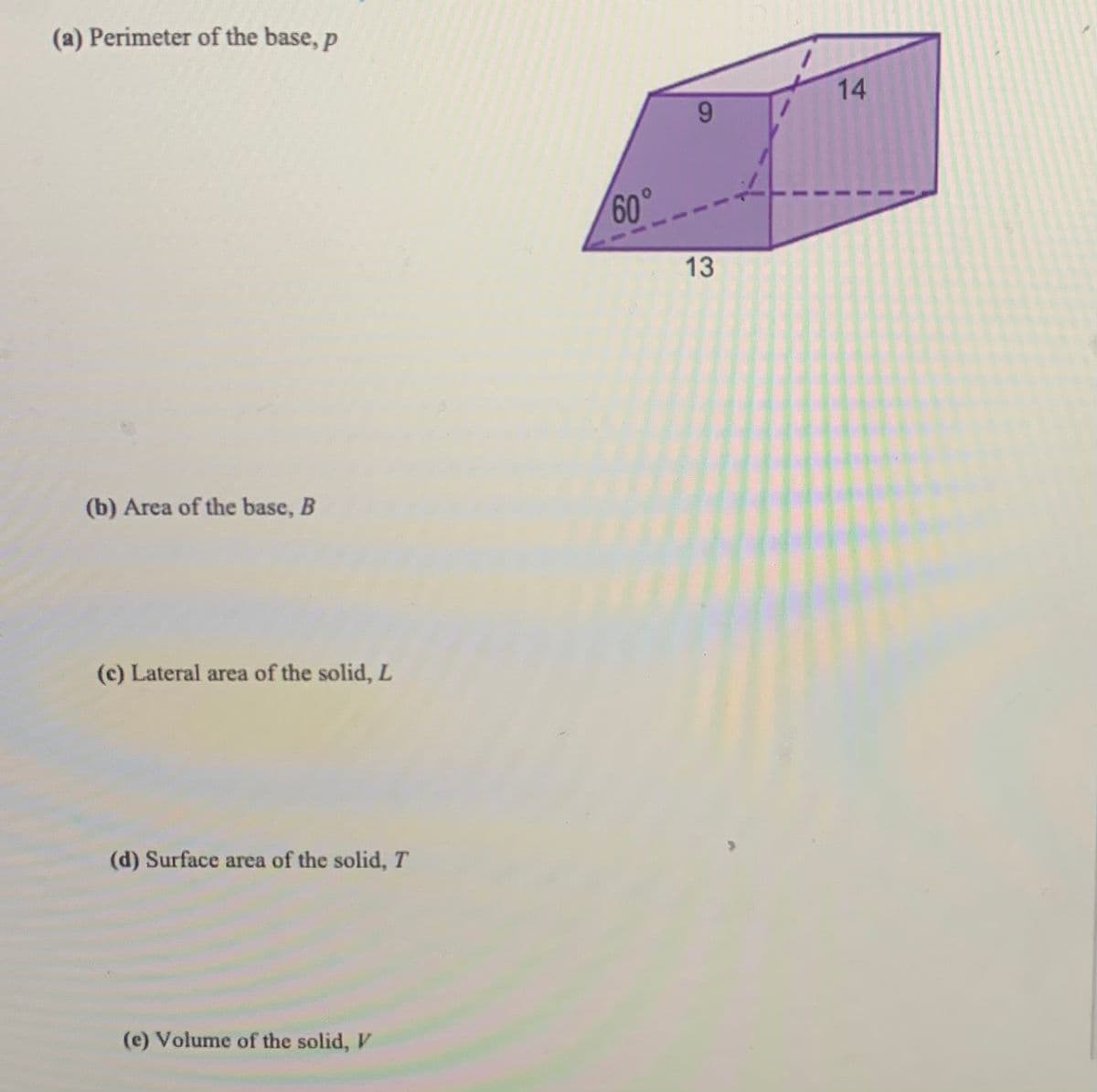 ### Calculating Properties of a Prism

The image provided outlines several mathematical aspects of a prism. The diagram includes a trapezoidal base and annotations regarding lengths and angles.

#### Diagram Description
The diagram shows a three-dimensional prism with a trapezoidal base. The side lengths are labeled as follows:
- The top length of the trapezoid: \(9\) units
- The bottom length of the trapezoid: \(13\) units
- The height (altitude) within the trapezoid: A dashed line connecting the top and bottom sides forms an angle \(60^\circ\) with the bottom side

The prism's length (depth extending into the third dimension) is \(14\) units.

#### Key Properties to Calculate

**(a) Perimeter of the base, \(p\)**

To determine the perimeter of the trapezoidal base, sum the lengths of all its sides. Note, you may need to calculate the lengths of the non-parallel sides using trigonometric functions if necessary.

**(b) Area of the base, \(B\)**

The area of a trapezoid can be calculated using the formula:
\[ B = \frac{1}{2} \times (a + b) \times h \]
where \(a\) and \(b\) are the lengths of the two parallel sides, and \(h\) is the height.

**(c) Lateral area of the solid, \(L\)**

For the lateral area, identify and sum the areas of the rectangular sides of the prism. There are four rectangles corresponding to the depth and the sides of the trapezoid.

**(d) Surface area of the solid, \(T\)**

The total surface area includes both the lateral area and the areas of the two trapezoidal bases:
\[ T = L + 2B \]

**(e) Volume of the solid, \(V\)**

The volume of the prism is found by multiplying the area of the base by the length (depth) of the prism:
\[ V = B \times \text{length} \]

By understanding these properties and how to calculate them, you will gain a better grasp of geometric concepts related to prisms.

**Note:** The diagram must be analyzed to extract exact measurements, especially for non-parallel sides and height, which might require the use of trigonometric functions if not directly provided.