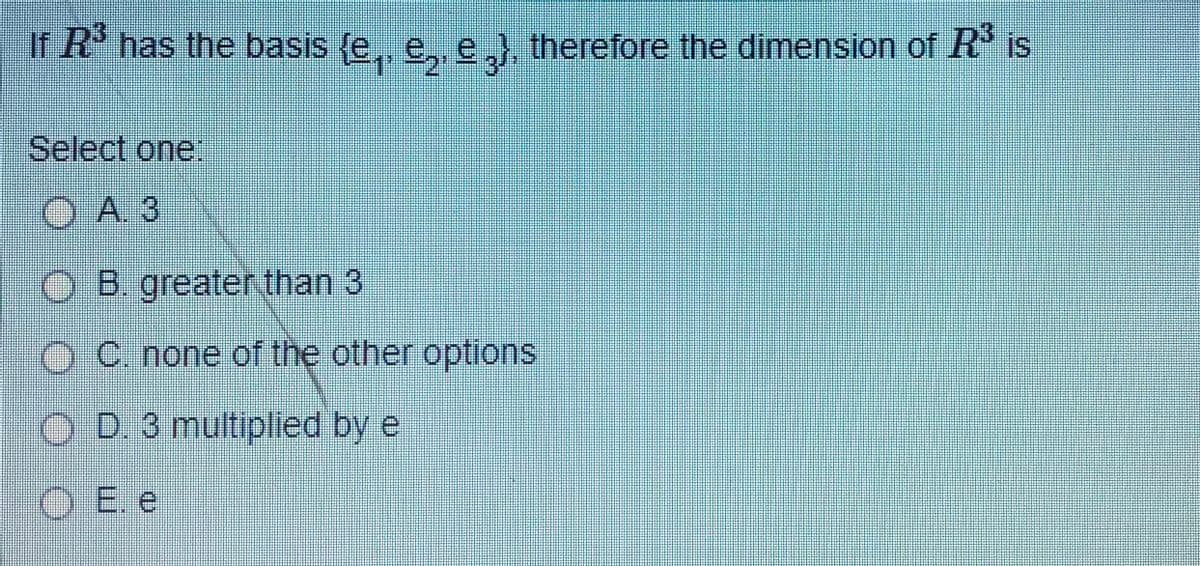 If R has the basis (e, e, e,) therefore the dimension of R' is
Select one:
O A 3
O B. greater, than 3
C. none of the other options
O D. 3 multiplied by e
O E. e
