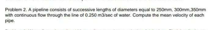 Problem 2. A pipeline consists of successive lengths of diameters equal to 250mm, 300mm,350mm
with continuous flow through the line of 0.250 m3/sec of water. Compute the mean velocity of each
pipe.
