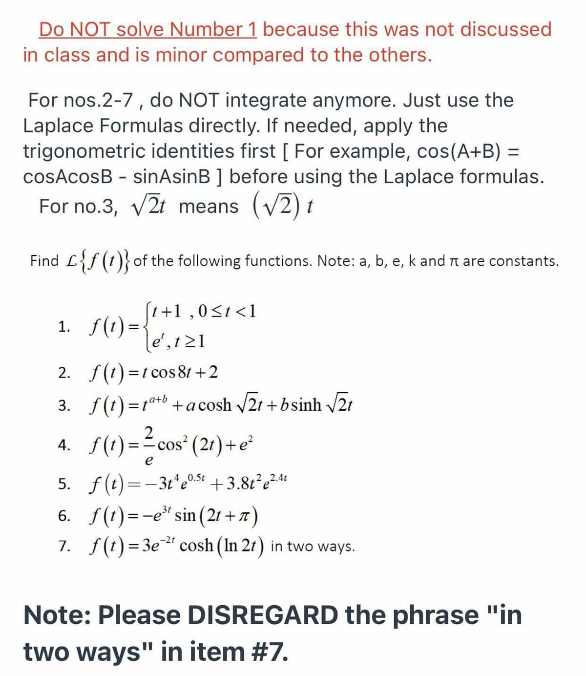 Do NOT solve Number 1 because this was not discussed
in class and is minor compared to the others.
For nos.2-7, do NOT integrate anymore. Just use the
Laplace Formulas directly. If needed, apply the
trigonometric identities first [ For example, cos(A+B) =
cosAcosB - sinAsinB ] before using the Laplace formulas.
For no.3, v2t means (V2) t
Find L{f (t)} of the following functions. Note: a, b, e, k and n are constants.
(t+1 ,0<t<1
1. f(1) =-
le',t21
2. f(1) =t cos 81 +2
3. f(t) =1t+b +acosh 2t +bsinh /21
4. ()-2 cos" (21)-*
e
5. f(t)=-3t*e0s4 +3.8t²e²4+
6. f(t)=-e" sin (21 + 7)
7. f(t)= 3e" cosh (In 21) in two ways.
4 0.5t
2.4t
-2t
%3D
Note: Please DISREGARD the phrase "in
two ways" in item #7.

