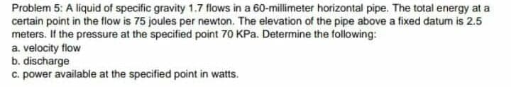 Probiem 5: A liquid of specific gravity 1.7 flows in a 60-millimeter horizontal pipe. The total energy at a
certain point in the flow is 75 joules per newton. The elevation of the pipe above a fixed datum is 2.5
meters. If the pressure at the specified point 70 KPa. Determine the following:
a. velocity flow
b. discharge
c. power available at the specified point in watts.
