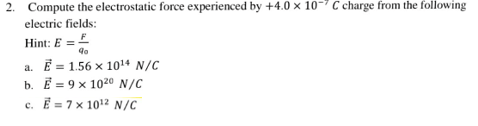 2. Compute the electrostatic force experienced by +4.0 x 10- C charge from the following
electric fields:
Hint: E =
a. E = 1.56 x 1014 N/C
b. E = 9 x 1020 N/C
c. E = 7 x 1012 N/C
