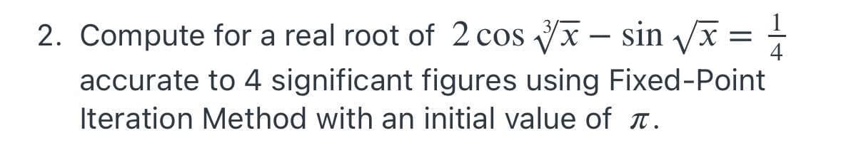 2. Compute for a real root of 2 cos x - sin Vx =
4
accurate to 4 significant figures using Fixed-Point
Iteration Method with an initial value of T.
